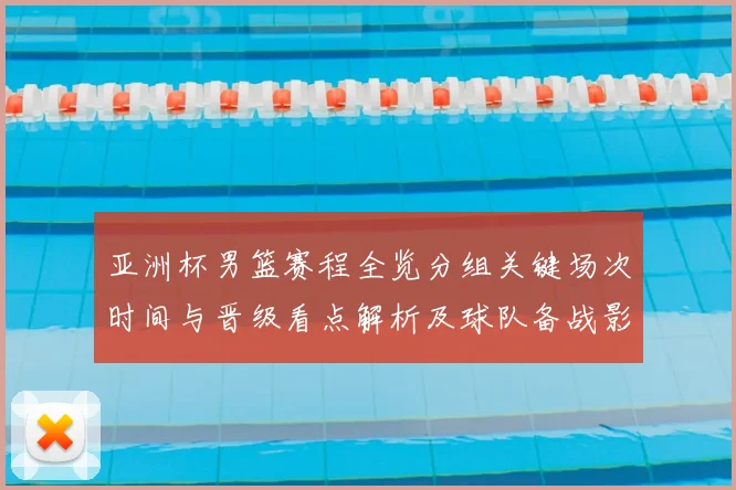 亚洲杯男篮赛程全览分组关键场次时间与晋级看点解析及球队备战影响