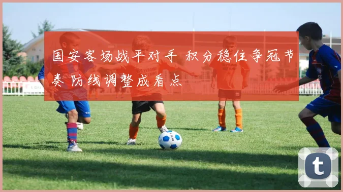 国安客场战平对手 积分稳住争冠节奏 防线调整成看点