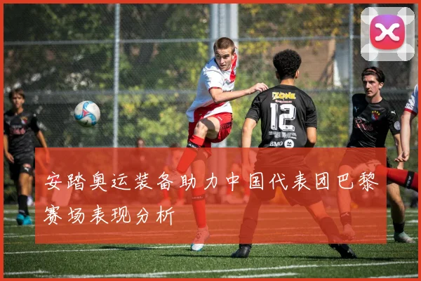 安踏奥运装备助力中国代表团巴黎赛场表现分析