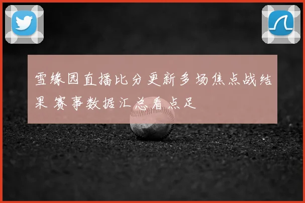 雪缘园直播比分更新多场焦点战结果 赛事数据汇总看点足