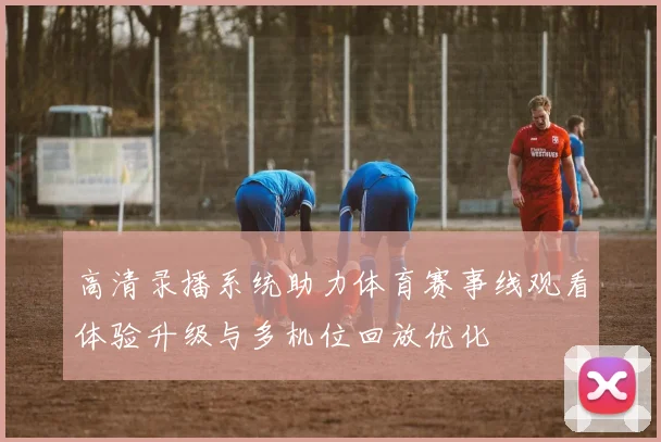 高清录播系统助力体育赛事线观看体验升级与多机位回放优化
