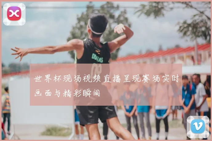 世界杯现场视频直播呈现赛场实时画面与精彩瞬间