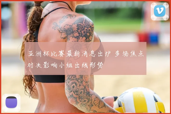 亚洲杯比赛最新消息出炉 多场焦点对决影响小组出线形势