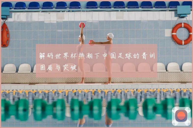 解码世界杯热潮下中国足球的青训困局与突破