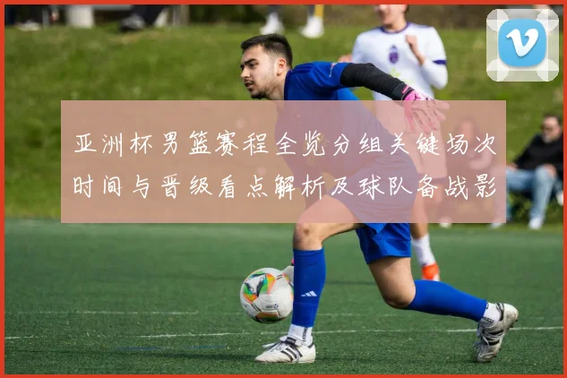 亚洲杯男篮赛程全览分组关键场次时间与晋级看点解析及球队备战影响