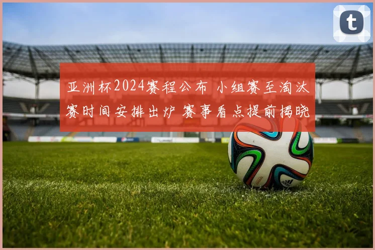 亚洲杯2024赛程公布 小组赛至淘汰赛时间安排出炉 赛事看点提前揭晓