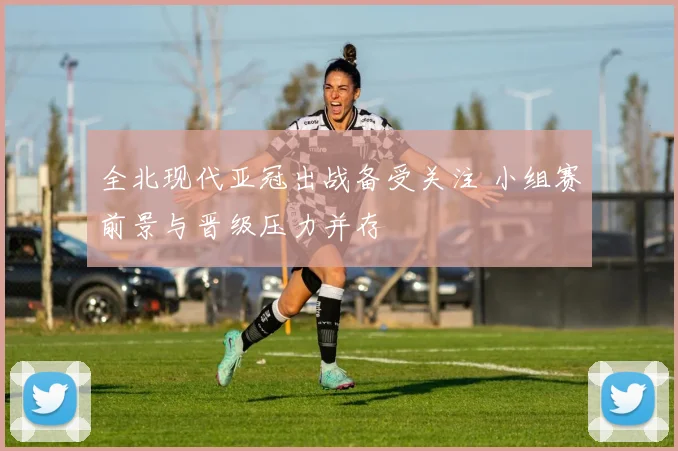 全北现代亚冠出战备受关注 小组赛前景与晋级压力并存