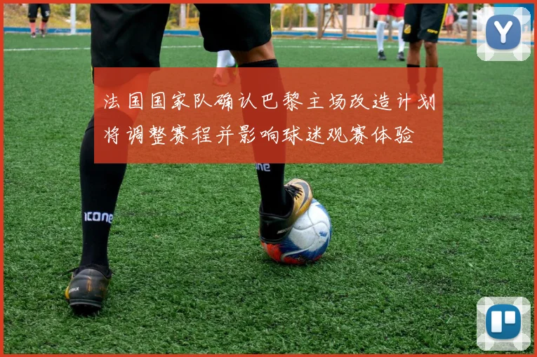 法国国家队确认巴黎主场改造计划将调整赛程并影响球迷观赛体验
