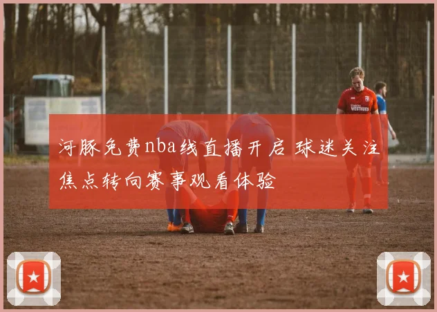 河豚免费nba线直播开启 球迷关注焦点转向赛事观看体验