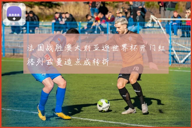 法国战胜澳大利亚迎世界杯开门红格列兹曼造点成转折