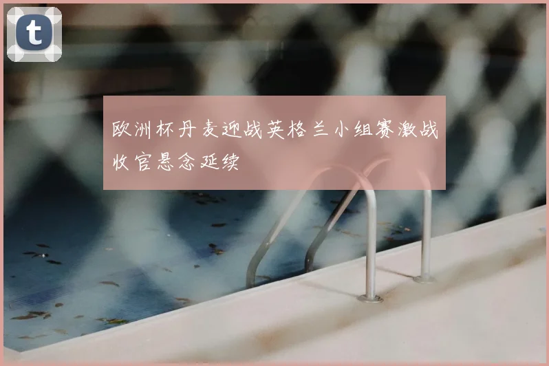欧洲杯丹麦迎战英格兰小组赛激战收官悬念延续