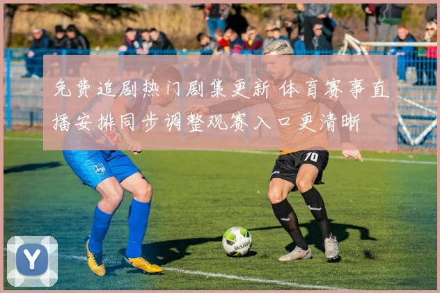 免费追剧热门剧集更新 体育赛事直播安排同步调整观赛入口更清晰