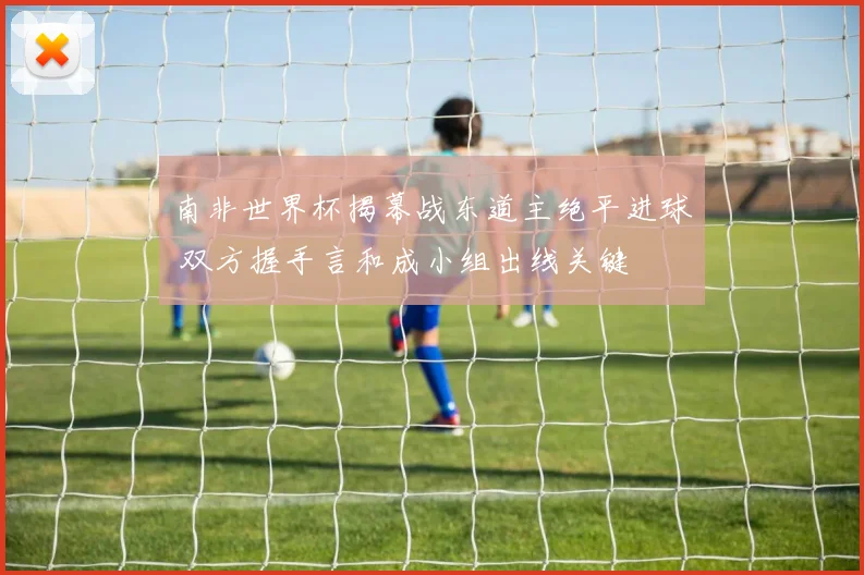 南非世界杯揭幕战东道主绝平进球 双方握手言和成小组出线关键