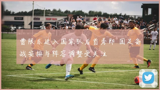 曹限东进入国家队后首秀即 国足备战安排与阵容调整受关注