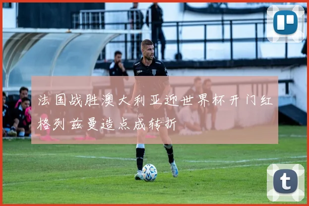 法国战胜澳大利亚迎世界杯开门红格列兹曼造点成转折