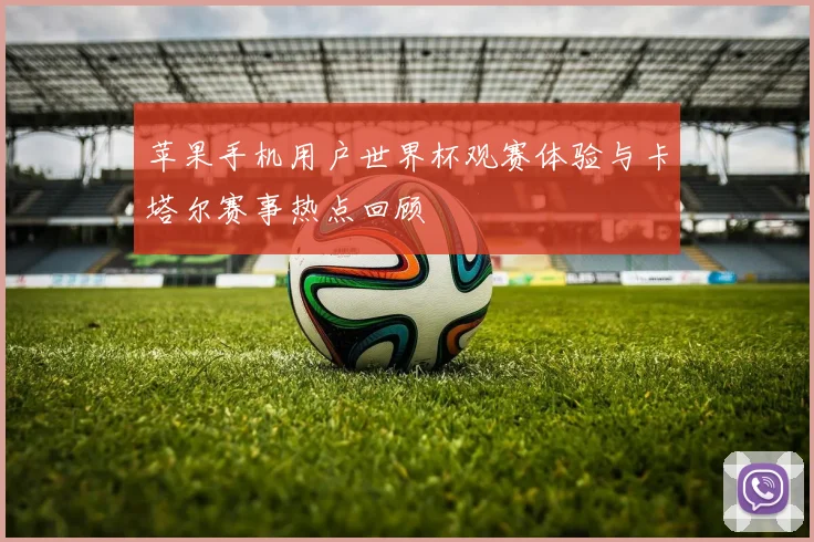 苹果手机用户世界杯观赛体验与卡塔尔赛事热点回顾