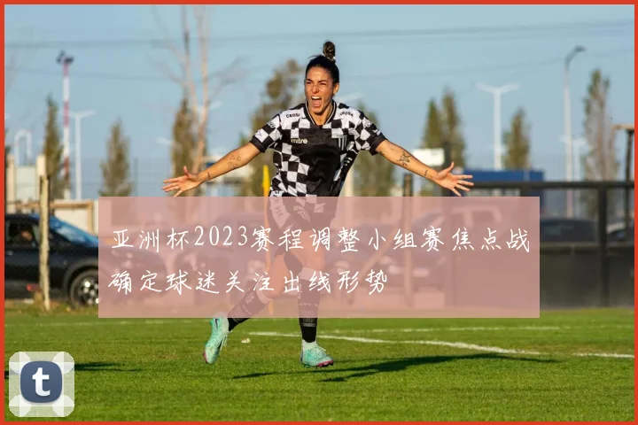 亚洲杯2023赛程调整小组赛焦点战确定球迷关注出线形势