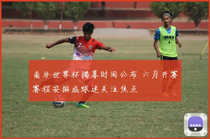 南非世界杯揭幕时间公布 六月开赛赛程安排成球迷关注焦点