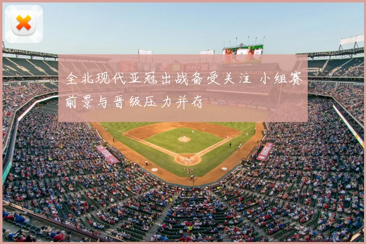 全北现代亚冠出战备受关注 小组赛前景与晋级压力并存