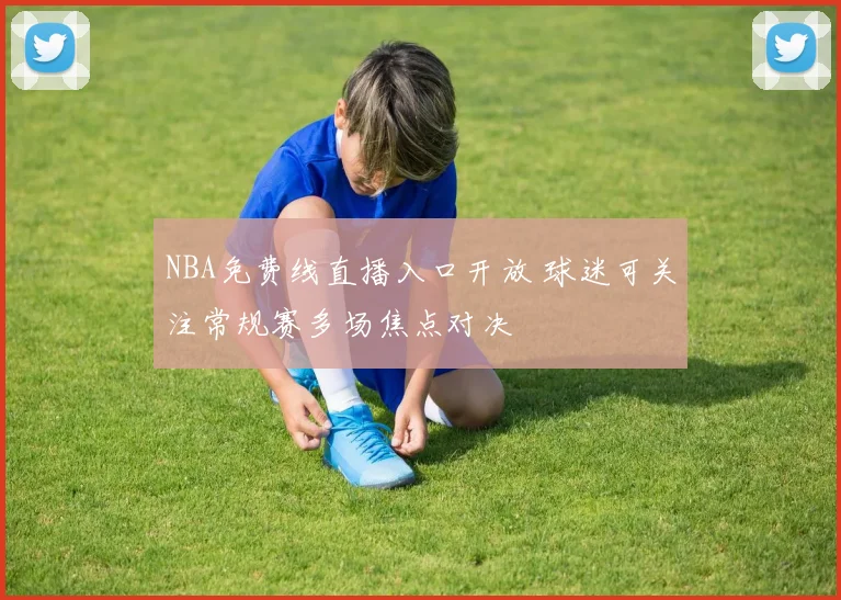 NBA免费线直播入口开放 球迷可关注常规赛多场焦点对决