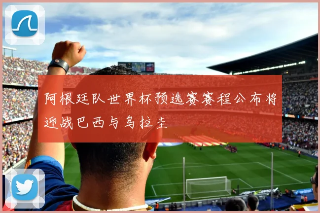 阿根廷队世界杯预选赛赛程公布将迎战巴西与乌拉圭