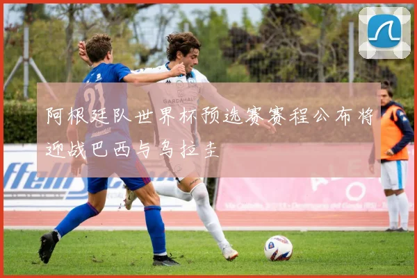 阿根廷队世界杯预选赛赛程公布将迎战巴西与乌拉圭