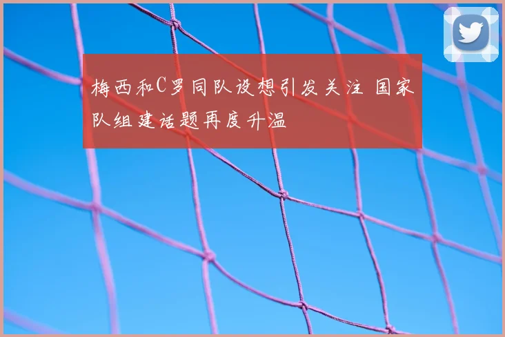 梅西和C罗同队设想引发关注 国家队组建话题再度升温