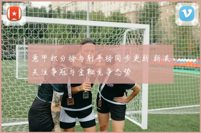 意甲积分榜与射手榜同步更新 新浪关注争冠与金靴竞争态势