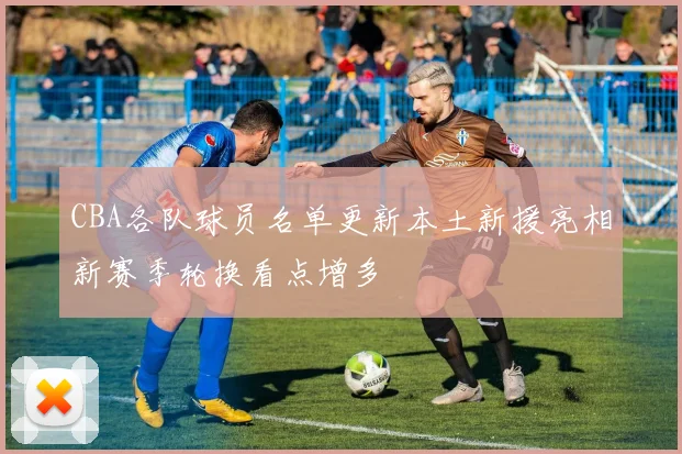 CBA各队球员名单更新本土新援亮相新赛季轮换看点增多