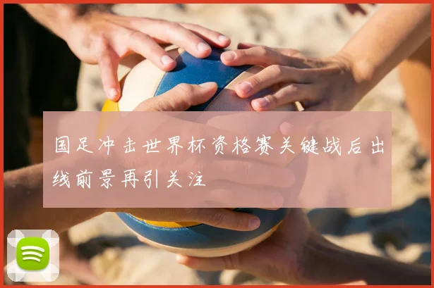 国足冲击世界杯资格赛关键战后出线前景再引关注