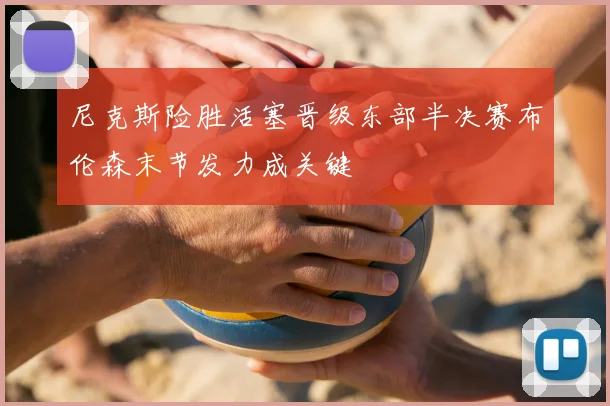 尼克斯险胜活塞晋级东部半决赛布伦森末节发力成关键