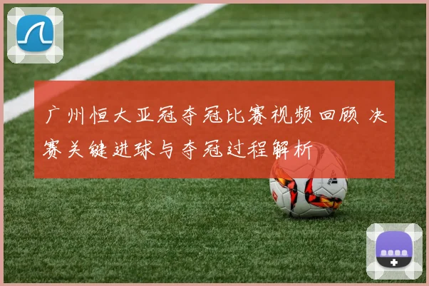 广州恒大亚冠夺冠比赛视频回顾 决赛关键进球与夺冠过程解析