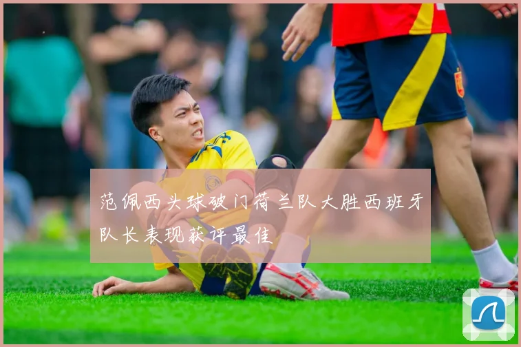 范佩西头球破门荷兰队大胜西班牙队长表现获评最佳