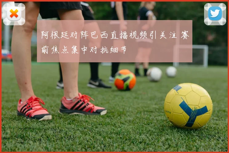 阿根廷对阵巴西直播视频引关注 赛前焦点集中对抗细节