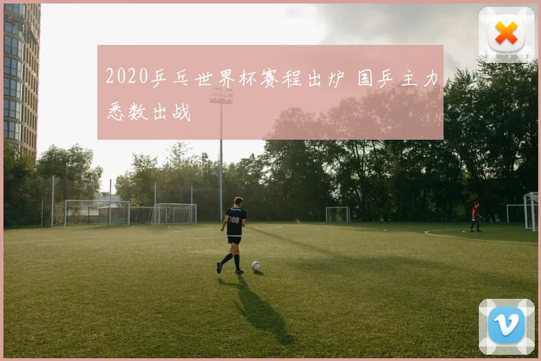 2020乒乓世界杯赛程出炉 国乒主力悉数出战