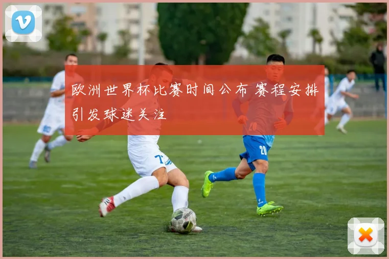 欧洲世界杯比赛时间公布 赛程安排引发球迷关注