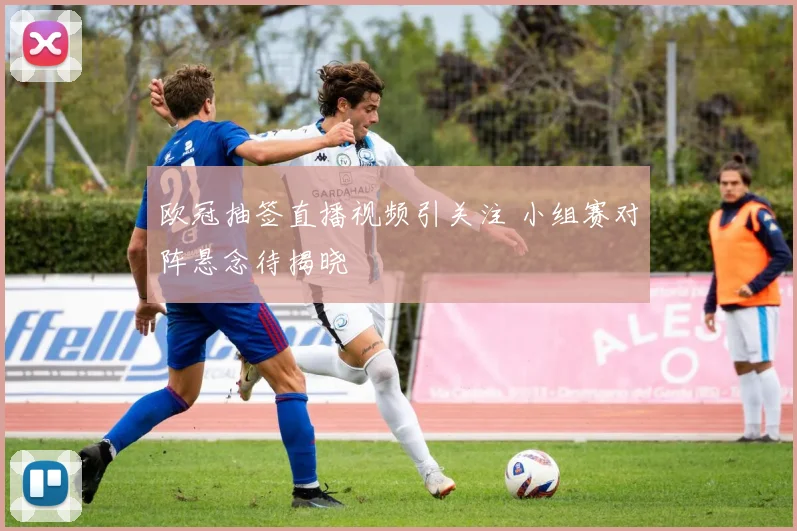 欧冠抽签直播视频引关注 小组赛对阵悬念待揭晓