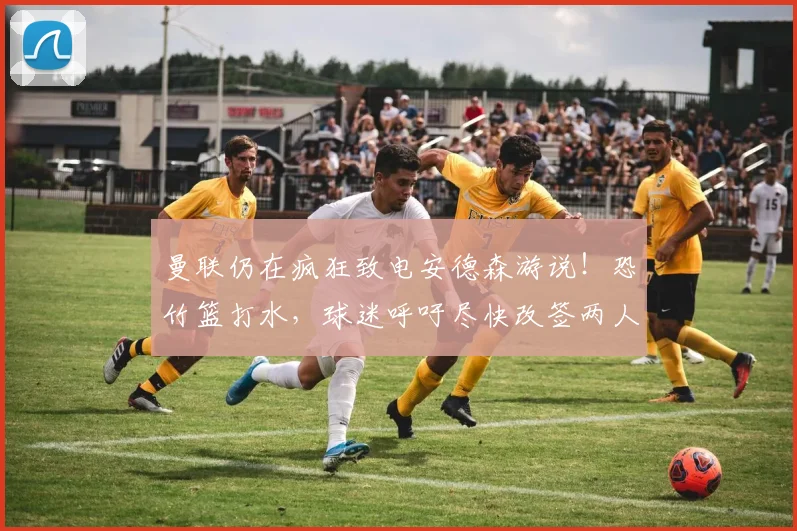 曼联仍在疯狂致电安德森游说！恐竹篮打水，球迷呼吁尽快改签两人