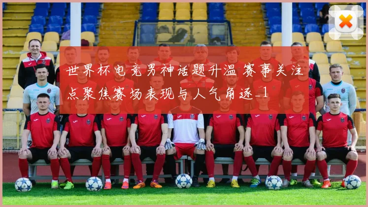 世界杯电竞男神话题升温 赛事关注点聚焦赛场表现与人气角逐_1