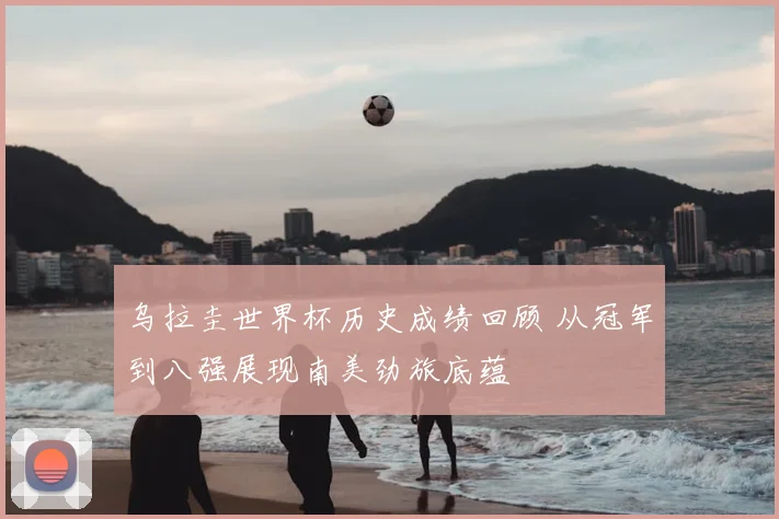 乌拉圭世界杯历史成绩回顾 从冠军到八强展现南美劲旅底蕴