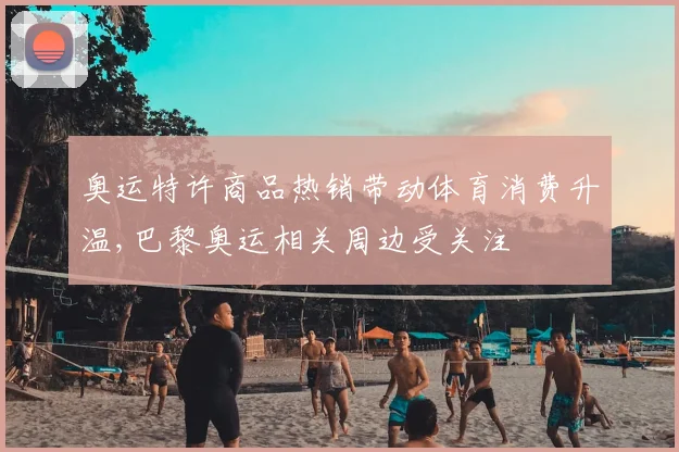奥运特许商品热销带动体育消费升温,巴黎奥运相关周边受关注