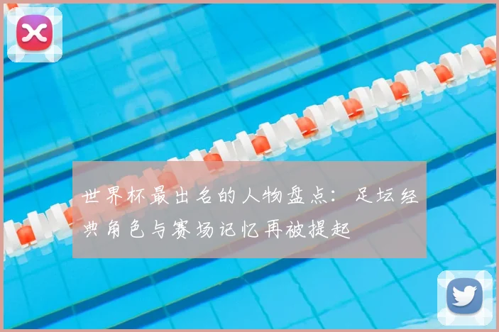 世界杯最出名的人物盘点：足坛经典角色与赛场记忆再被提起
