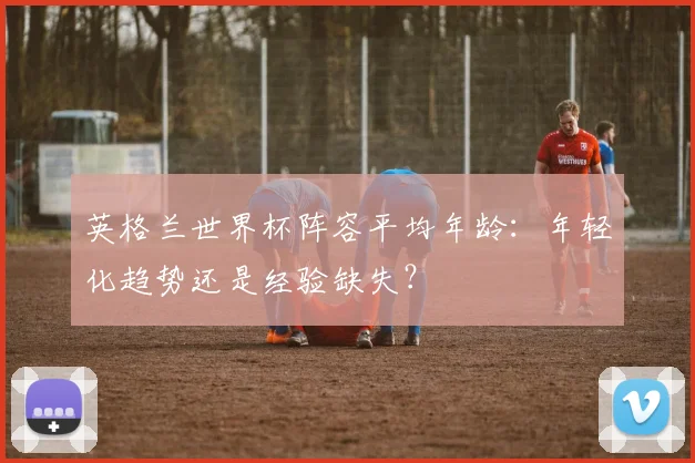 英格兰世界杯阵容平均年龄：年轻化趋势还是经验缺失？