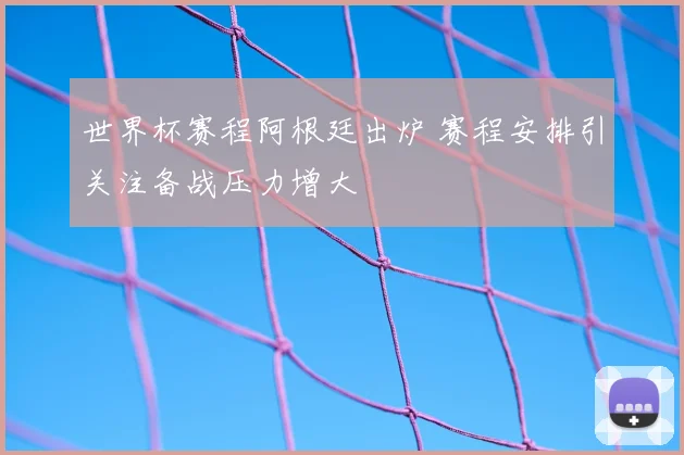 世界杯赛程阿根廷出炉 赛程安排引关注备战压力增大