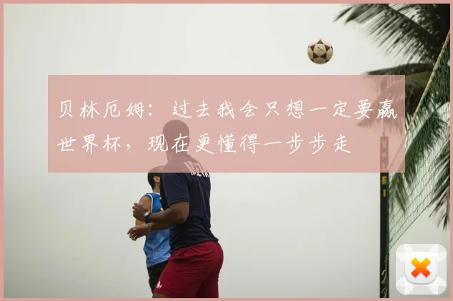 贝林厄姆：过去我会只想一定要赢世界杯，现在更懂得一步步走
