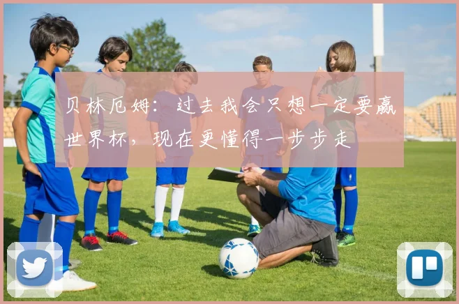 贝林厄姆：过去我会只想一定要赢世界杯，现在更懂得一步步走